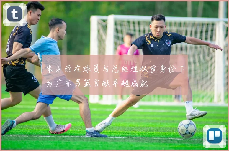 朱芳雨在球员与总经理双重身份下为广东男篮贡献卓越成就
