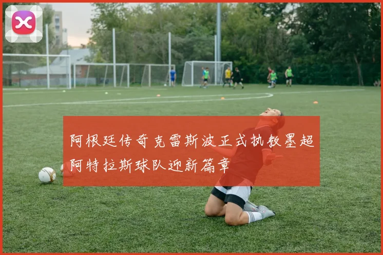阿根廷传奇克雷斯波正式执教墨超阿特拉斯球队迎新篇章