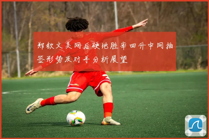 郑钦文美网后硬地胜率回升中网抽签形势及对手分析展望