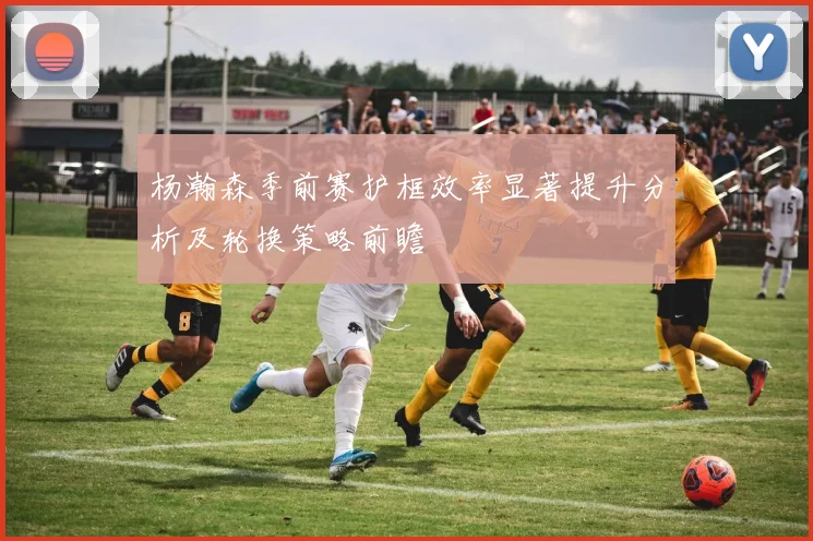 杨瀚森季前赛护框效率显著提升分析及轮换策略前瞻