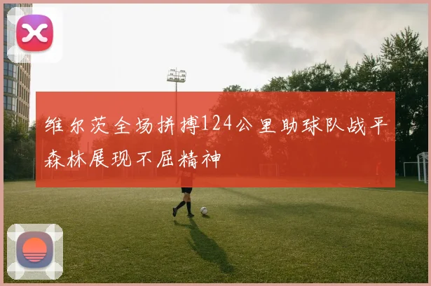 维尔茨全场拼搏124公里助球队战平森林展现不屈精神