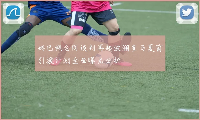 姆巴佩合同谈判再起波澜皇马夏窗引援计划全面曝光分析